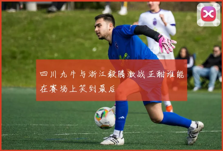 四川九牛与浙江毅腾激战正酣谁能在赛场上笑到最后