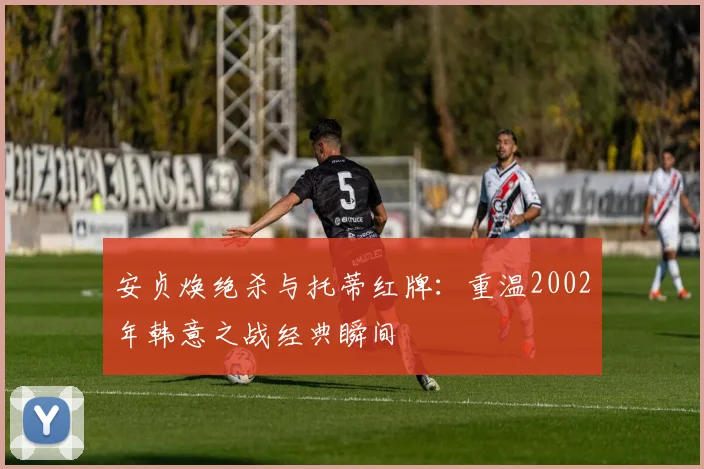 安贞焕绝杀与托蒂红牌：重温2002年韩意之战经典瞬间
