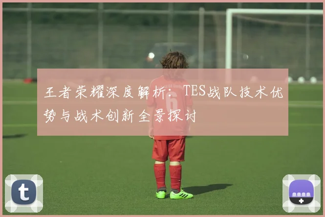王者荣耀深度解析：TES战队技术优势与战术创新全景探讨