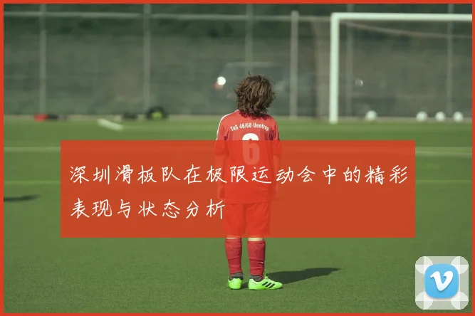 深圳滑板队在极限运动会中的精彩表现与状态分析