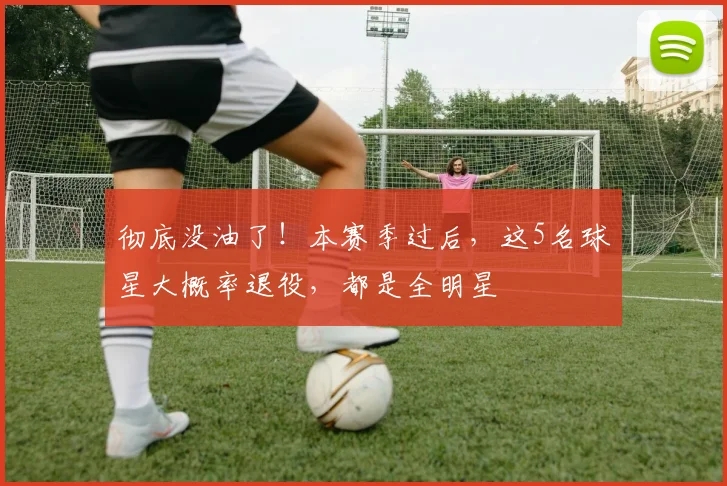 彻底没油了！本赛季过后，这5名球星大概率退役，都是全明星