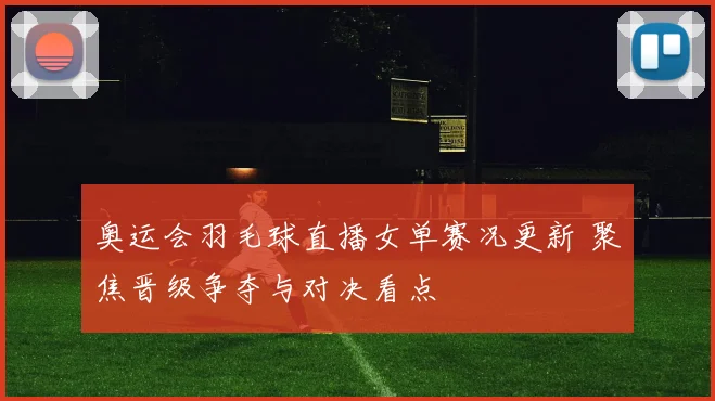 奥运会羽毛球直播女单赛况更新 聚焦晋级争夺与对决看点