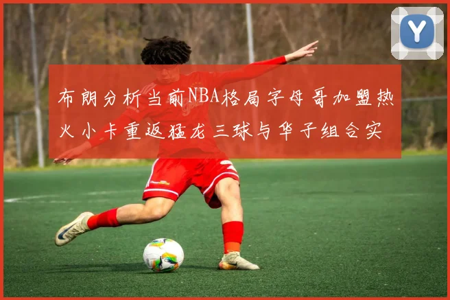 布朗分析当前NBA格局字母哥加盟热火小卡重返猛龙三球与华子组合实力强劲