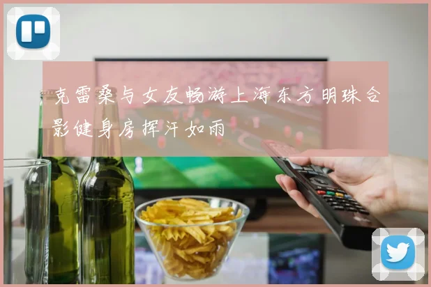 克雷桑与女友畅游上海东方明珠合影健身房挥汗如雨