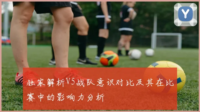 独家解析V5战队意识对比及其在比赛中的影响力分析